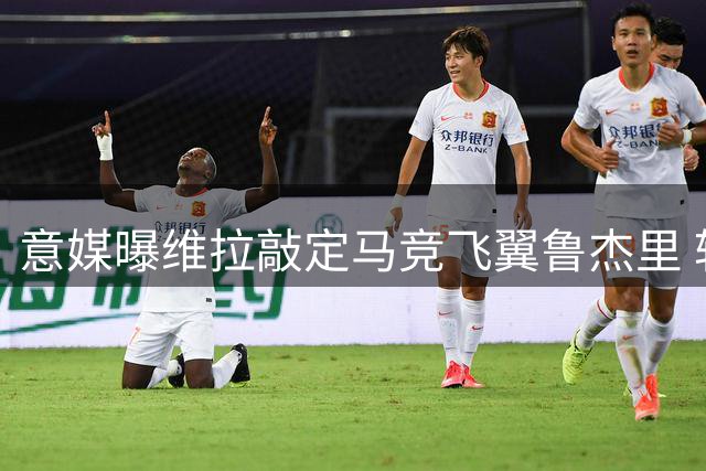 意媒曝维拉敲定马竞飞翼鲁杰里 转会费逾2600万欧