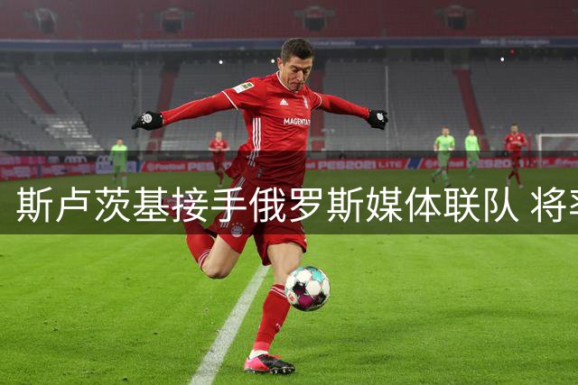 斯卢茨基接手俄罗斯媒体联队 将率队迎战塔吉克斯坦