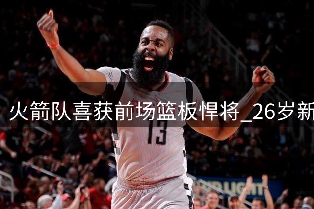 火箭队喜获前场篮板悍将 26岁新援或成亚当斯最佳替补