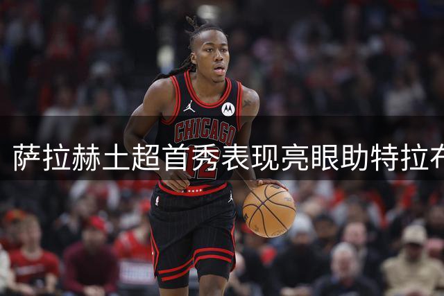 萨拉赫土超首秀表现亮眼助特拉布宗收获平局