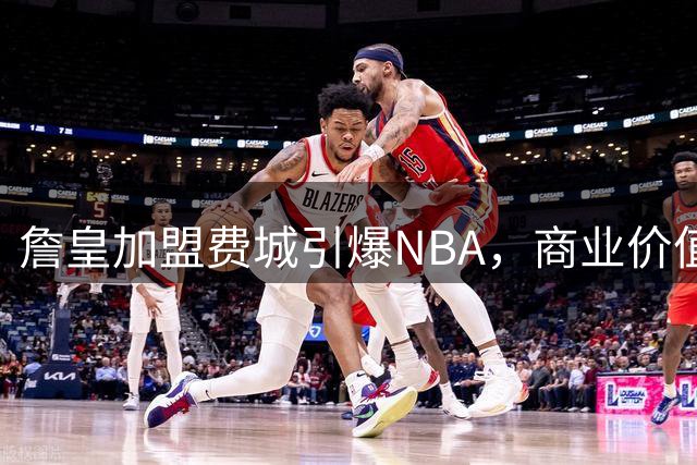 詹皇加盟费城引爆NBA，商业价值再创新高